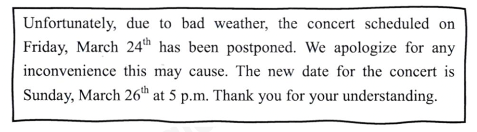 Read the note and circle the letter A, B ,C or D to indicate the correct answer.   What is the purpose of this note? A. To inform the audience of a change in the date and time of the concert B. To ask the audience to change the date and time of the concert on Friday C. To describe to the audience a new artist of the concert on March 26th D. To provide a review of the concert on Sunday, March 24th (ảnh 1)