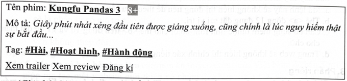 Nhân dịp tổng kết năm học, nhà trường tổ chức hoạt động ngoại khoá cho học sinh toàn trường xem phim. Thông tin về bộ phim được hiển thị trên website của nhà trường như sau:   (Ghi chú: Các chữ gạch chân đều có màu xanh dương) Một nhóm học sinh sau khi đọc thông tin trên website đã có những phát biểu như sau: a. Tác giả đã sử dụng in đậm, in nghiêng và gạch chân cho tên phim. b. Để in nghiêng cho đoạn mô tả, sử dụng thẻ <i> hoặc <em>. c. Đoạn mã lệnh HTML sau đây sẽ tạo nội dung cho dòng Tag:   d. Để tạo nội dung như dòng đầu tiên, sử dụng mã lệnh HTML sau:   (ảnh 1)