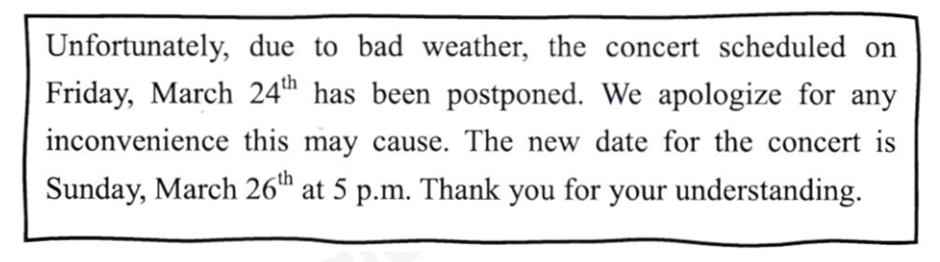 Read the note and circle the letter A, B ,C or D to indicate the correct answer.   What is the purpose of this note? A. To ask the audience to change the date and time of the concert on Friday B.  To describe to the audience a new artist of the concert on March 26th C. To inform the audience of a change in the date and time of the concert. D. To provide a review of the concert on Sunday, March 24th (ảnh 1)